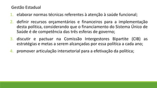 Gestão Estadual
1. elaborar normas técnicas referentes à atenção à saúde funcional;
2. definir recursos orçamentários e financeiros para a implementação
desta política, considerando que o financiamento do Sistema Único de
Saúde é de competência das três esferas de governo;
3. discutir e pactuar na Comissão Intergestores Bipartite (CIB) as
estratégias e metas a serem alcançadas por essa política a cada ano;
4. promover articulação intersetorial para a efetivação da política;
 