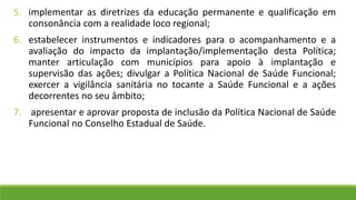 5. implementar as diretrizes da educação permanente e qualificação em
consonância com a realidade loco regional;
6. estabelecer instrumentos e indicadores para o acompanhamento e a
avaliação do impacto da implantação/implementação desta Política;
manter articulação com municípios para apoio à implantação e
supervisão das ações; divulgar a Política Nacional de Saúde Funcional;
exercer a vigilância sanitária no tocante a Saúde Funcional e a ações
decorrentes no seu âmbito;
7. apresentar e aprovar proposta de inclusão da Política Nacional de Saúde
Funcional no Conselho Estadual de Saúde.
 