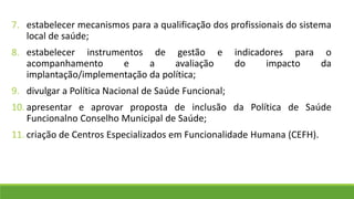 7. estabelecer mecanismos para a qualificação dos profissionais do sistema
local de saúde;
8. estabelecer instrumentos de gestão e indicadores para o
acompanhamento e a avaliação do impacto da
implantação/implementação da política;
9. divulgar a Política Nacional de Saúde Funcional;
10. apresentar e aprovar proposta de inclusão da Política de Saúde
Funcionalno Conselho Municipal de Saúde;
11. criação de Centros Especializados em Funcionalidade Humana (CEFH).
 