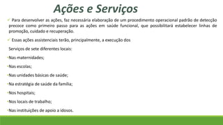  Para desenvolver as ações, faz necessária elaboração de um procedimento operacional padrão de detecção
precoce como primeiro passo para as ações em saúde funcional, que possibilitará estabelecer linhas de
promoção, cuidado e recuperação.
 Essas ações assistenciais terão, principalmente, a execução dos
Serviços de sete diferentes locais:
•Nas maternidades;
•Nas escolas;
•Nas unidades básicas de saúde;
•Na estratégia de saúde da família;
•Nos hospitais;
•Nos locais de trabalho;
•Nas instituições de apoio a idosos.
Ações e Serviços
 