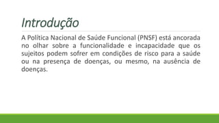 Introdução
A Política Nacional de Saúde Funcional (PNSF) está ancorada
no olhar sobre a funcionalidade e incapacidade que os
sujeitos podem sofrer em condições de risco para a saúde
ou na presença de doenças, ou mesmo, na ausência de
doenças.
 