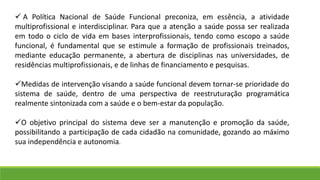  A Política Nacional de Saúde Funcional preconiza, em essência, a atividade
multiprofissional e interdisciplinar. Para que a atenção a saúde possa ser realizada
em todo o ciclo de vida em bases interprofissionais, tendo como escopo a saúde
funcional, é fundamental que se estimule a formação de profissionais treinados,
mediante educação permanente, a abertura de disciplinas nas universidades, de
residências multiprofissionais, e de linhas de financiamento e pesquisas.
Medidas de intervenção visando a saúde funcional devem tornar-se prioridade do
sistema de saúde, dentro de uma perspectiva de reestruturação programática
realmente sintonizada com a saúde e o bem-estar da população.
O objetivo principal do sistema deve ser a manutenção e promoção da saúde,
possibilitando a participação de cada cidadão na comunidade, gozando ao máximo
sua independência e autonomia.
 
