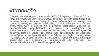 Introdução
O Brasil, enquanto país membro da OMS, foi urgido a utilizar a CIF por
força da Resolução OMS 54.21/2001. Esta não contém classificação de
doenças, mas outros componentes que influenciam na saúde, tais
como: funções, estruturas, atividades, participação social e fatores
ambientais. Com o uso da CIF é possível estabelecer padrões de
funcionalidade populacional por meio de avaliações ou
acompanhamento de tratamentos individuais. A identificação de
possíveis riscos a saúde, detectada pela possibilidade de uma alta
prevalência de códigos alterados da CIF, podem indicar uma futura
incapacidade, a qual auxiliará no estabelecimento de estratégias que
contenham ou impeçam o aparecimento de alteração da
funcionalidade ou até a própria incapacidade.
 