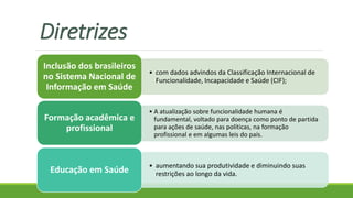 Diretrizes
• com dados advindos da Classificação Internacional de
Funcionalidade, Incapacidade e Saúde (CIF);
Inclusão dos brasileiros
no Sistema Nacional de
Informação em Saúde
• A atualização sobre funcionalidade humana é
fundamental, voltado para doença como ponto de partida
para ações de saúde, nas políticas, na formação
profissional e em algumas leis do país.
Formação acadêmica e
profissional
• aumentando sua produtividade e diminuindo suas
restrições ao longo da vida.Educação em Saúde
 