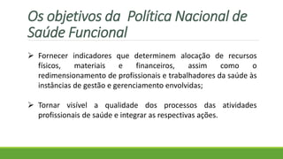 Fornecer indicadores que determinem alocação de recursos
físicos, materiais e financeiros, assim como o
redimensionamento de profissionais e trabalhadores da saúde às
instâncias de gestão e gerenciamento envolvidas;
 Tornar visível a qualidade dos processos das atividades
profissionais de saúde e integrar as respectivas ações.
Os objetivos da Política Nacional de
Saúde Funcional
 