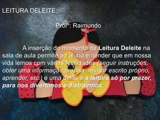 LEITURA DELEITE:
Profº: Raimundo
A inserção do momento da Leitura Deleite na
sala de aula permite ao aluno entender que em nossa
vida lemos com várias finalidades (seguir instruções,
obter uma informação precisa, revisar escrito próprio,
aprender, etc.) e uma delas é a leitura só por prazer,
para nos divertimos e distrairmos;
 