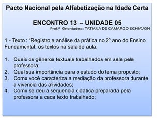 Pacto Nacional pela Alfabetização na Idade Certa
ENCONTRO 13 – UNIDADE 05
Prof.ª Orientadora: TATIANA DE CAMARGO SCHIAVON
1 - Texto : “Registro e análise da prática no 2º ano do Ensino
Fundamental: os textos na sala de aula.
1. Quais os gêneros textuais trabalhados em sala pela
professora;
2. Qual sua importância para o estudo do tema proposto;
3. Como você caracteriza a mediação da professora durante
a vivência das atividades;
4. Como se deu a sequência didática preparada pela
professora a cada texto trabalhado;
 