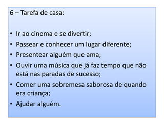 6 – Tarefa de casa:
• Ir ao cinema e se divertir;
• Passear e conhecer um lugar diferente;
• Presentear alguém que ama;
• Ouvir uma música que já faz tempo que não
está nas paradas de sucesso;
• Comer uma sobremesa saborosa de quando
era criança;
• Ajudar alguém.
 