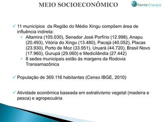 MEIO SOCIOECONÔMICO


 11 municípios da Região do Médio Xingu compõem área de
  influência indireta:
    • Altamira (105.030), Senador José Porfírio (12.998), Anapu
       (20.493), Vitória do Xingu (13.480), Pacajá (40.052), Placas
       (23.930), Porto de Moz (33.951), Uruará (44.720), Brasil Novo
       (17.960), Gurupá (29.060) e Medicilândia (27.442)
    • 8 sedes municipais estão às margens da Rodovia
       Transamazônica

 População de 369.116 habitantes (Censo IBGE, 2010)


 Atividade econômica baseada em extrativismo vegetal (madeira e
  pesca) e agropecuária
 