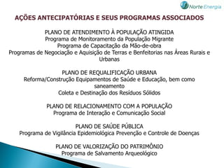 AÇÕES ANTECIPATÓRIAS E SEUS PROGRAMAS ASSOCIADOS

             PLANO DE ATENDIMENTO À POPULAÇÃO ATINGIDA
             Programa de Monitoramento da População Migrante
                  Programa de Capacitação da Mão-de-obra
Programas de Negociação e Aquisição de Terras e Benfeitorias nas Áreas Rurais e
                                  Urbanas

                   PLANO DE REQUALIFICAÇÃO URBANA
     Reforma/Construção Equipamentos de Saúde e Educação, bem como
                                saneamento
                 Coleta e Destinação dos Resíduos Sólidos

              PLANO DE RELACIONAMENTO COM A POPULAÇÃO
                Programa de Interação e Comunicação Social

                          PLANO DE SAÚDE PÚBLICA
    Programa de Vigilância Epidemiológica Prevenção e Controle de Doenças

                  PLANO DE VALORIZAÇÃO DO PATRIMÔNIO
                    Programa de Salvamento Arqueológico
 