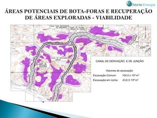 ÁREAS POTENCIAIS DE BOTA-FORAS E RECUPERAÇÃO
      DE ÁREAS EXPLORADAS - VIABILIDADE




                            CANAL DE DERIVAÇÃO E DE JUNÇÃO


                                   Volumes de escavação:
                          Escavação Comum:      104,5 x 106 m3
                          Escavação em rocha:   43,6 X 106 m3




           -
 