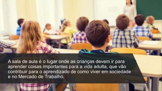 A sala de aula é o lugar onde as crianças devem ir para
aprender coisas importantes para a vida adulta, que vão
contribuir para o aprendizado de como viver em sociedade
e no Mercado de Trabalho.
 