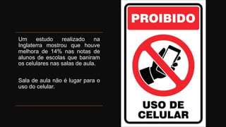 Um estudo realizado na
Inglaterra mostrou que houve
melhora de 14% nas notas de
alunos de escolas que baniram
os celulares nas salas de aula.
Sala de aula não é lugar para o
uso do celular.
 