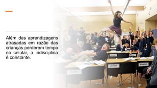 Além das aprendizagens
atrasadas em razão das
crianças perderem tempo
no celular, a indisciplina
é constante.
 