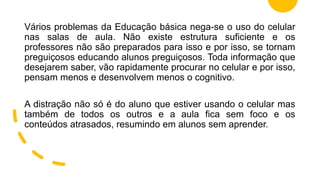 Vários problemas da Educação básica nega-se o uso do celular
nas salas de aula. Não existe estrutura suficiente e os
professores não são preparados para isso e por isso, se tornam
preguiçosos educando alunos preguiçosos. Toda informação que
desejarem saber, vão rapidamente procurar no celular e por isso,
pensam menos e desenvolvem menos o cognitivo.
A distração não só é do aluno que estiver usando o celular mas
também de todos os outros e a aula fica sem foco e os
conteúdos atrasados, resumindo em alunos sem aprender.
 