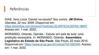 Referências
DIAS, Vera Lúcia. Celular na escola? Sou contra. JM Online,
Uberaba, 22 nov. 2009. Disponível em:
https://jmonline.com.br/novo/?noticias,22,ARTICULISTAS,18837.
Acesso em: 1 mar. 2022.
MORANDO, Orlando. Opinião - Celular em sala de aula: uma
proibição necessária. In: MORANDO, Orlando. Assembleia
Legislativa do Estado de São Paulo. São Paulo, 22 maio 2015.
Disponível em: https://www.al.sp.gov.br/noticia/?id=365340. Acesso
em: 1 mar. 2022.
 