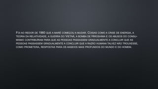 FOI AO REDOR DE 1960 QUE A MARÉ COMEÇOU A MUDAR. COISAS COMO A CRISE DE ENERGIA, A
TEORIA DA RELATIVIDADE, A GUERRA DO VIETNÃ, A BOMBA DE HIROSHIMA E OS ABUSOS DO CONSU-
MISMO CONTRIBUÍRAM PARA QUE AS PESSOAS PASSASSEM GRADUALMENTE A CONCLUIR QUE AS
PESSOAS PASSASSEM GRADUALMENTE A CONCLUIR QUE A RAZÃO HUMANA TALVEZ NÃO TROUXESSE,
COMO PROMETERA, RESPOSTAS PARA OS ANSEIOS MAIS PROFUNDOS DO MUNDO E DO HOMEM.
 