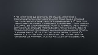 • A PÓS-MODERNIDADE QUE SE LEVANTOU DAS CINZAS DA MODERNIDADE É
TREMENDAMENTE DIFÍCIL DE DEFINIR ENTRE OUTRAS COISAS, PORQUE DEFINIÇÃO É
CONCEITO TIPICAMENTE MODERNO E PERTENCE A UMA ERA ANTERIOR. PODE-SE DIZER
COM SEGURANÇA QUE O HOMEM PÓS-MODERNO É AO MESMO TEMPO CÉTICO, ESPIRITUAL
E TOLERANTE. ELE DUVIDA DA EFICÁCIA DA RAZÃO, DO PENSAMENTO LINEAR, DA LÓGICA
CONVENCIONAL, DA EXPLICAÇÃO RACIONAL. ELE ESTÁ PORTANTO ABERTO A TODAS AS
FORMAS DE MISTICISMO E RELIGIOSIDADE, MAS NÃO APOSTARÁ NA VALIDADE DEFINITIVA
DE NENHUMA, PORQUE CRÊ QUE TODAS CONTÉM A SUA PARCELA DE “VERDADE” E
NENHUMA PODE TER A PRETENSÃO DE SE POSICIONAR COMO VERDADE DEFINITIVA
POSSIBILIDADE QUE ARRUINARIA A VALIDADE E A BELEZA DAS OUTRAS ALTERNATIVAS
 