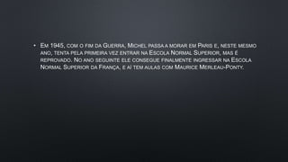 • EM 1945, COM O FIM DA GUERRA, MICHEL PASSA A MORAR EM PARIS E, NESTE MESMO
ANO, TENTA PELA PRIMEIRA VEZ ENTRAR NA ESCOLA NORMAL SUPERIOR, MAS É
REPROVADO. NO ANO SEGUINTE ELE CONSEGUE FINALMENTE INGRESSAR NA ESCOLA
NORMAL SUPERIOR DA FRANÇA, E AÍ TEM AULAS COM MAURICE MERLEAU-PONTY.
 