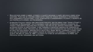 • SEUS ESTUDOS SOBRE O SABER, O PODER E O SUJEITO INOVARAM O CAMPO REFLEXIVO SOBRE ESTAS
QUESTÕES. TUDO QUE SE CONCEBIA SOBRE ESTES TEMAS EM TERMOS MODERNOS É TRANSGREDIDO
PELO PENSAMENTO FOUCAULTIANO, O QUE LEVAM MUITOS A CONSIDERAREM O FILÓSOFO, A DESPEITO DE
SUA PRÓPRIA AUTO-OPINIÃO, UM PÓS-MODERNO.
• A PRINCÍPIO FOUCAULT SEGUIU UMA LINHA ESTRUTURALISTA, MAS EM OBRAS COMO “VIGIAR E PUNIR” E
“A HISTÓRIA DA SEXUALIDADE”, ELE É CONCEBIDO COMO UM PÓS-ESTRUTURALISTA. A QUESTÃO DO
‘PODER’ É AMPLAMENTE DISCUTIDA PELO FILÓSOFO, MAS NÃO NO SEU SENTIDO TRADICIONAL, INSERIDO
NA ESFERA ESTATAL OU INSTITUCIONAL, O QUE TORNARIA A CONCEPÇÃO MARXISTA DE CONQUISTA DO
PODER UMA MERA UTOPIA. SEGUNDO ELE, ESTE CONCEITO ESTÁ ENTRANHADO EM TODAS AS INSTÂNCIAS
DA VIDA E EM CADA PESSOA, NINGUÉM ESTÁ A SALVO DELE. ASSIM, MICHEL CONSIDERA O PODER COMO
ALGO NÃO SÓ REPRESSOR, MAS TAMBÉM CRIADOR DE VERDADES E DE SABERES, E ONIPRESENTE NO
SUJEITO. NO MÊS DE JUNHO DE 1984, O FILÓSOFO FOI VÍTIMA DE UM AGRAVAMENTO DA AIDS, QUE
PROVOCOU EM SEU ORGANISMO UMA SEPTICEMIA
 