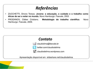 Referências
•   ZUCCHETTI, Dinora Tereza. Jovens: a educação, o cuidado e o trabalho como
    éticas de ser e estar no mundo. Novo Hamburgo: Feevale, 2003
•   PRODANOV, Cléber Cristiano.      Metodologia do trabalho científico.   Novo
    Hamburgo: Feevale, 2009.




                                 Contato
                                claudiolima@feevale.br
                                twitter.com/claudiodelima

                                claudiodelima.wordpress.com

              Apresentação disponível em slideshare.net/claudiodelima
 