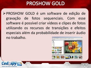 PROSHOW GOLD é um software de edição de
 gravação de fotos sequenciais. Com esse
 software é possível criar vídeos e clipes de fotos
 utilizando os recursos de transições e efeitos
 especiais além da probabilidade de inserir áudio
 no trabalho.
 