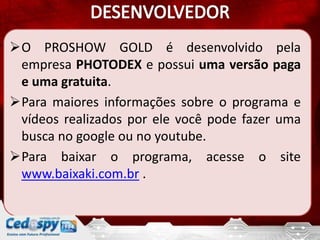 O PROSHOW GOLD é desenvolvido pela
 empresa PHOTODEX e possui uma versão paga
 e uma gratuita.
Para maiores informações sobre o programa e
 vídeos realizados por ele você pode fazer uma
 busca no google ou no youtube.
Para baixar o programa, acesse o site
 www.baixaki.com.br .
 
