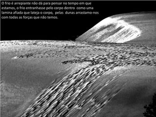 O frio é arrepiante não dá para pensar no tempo em que
estamos, o frio entranhasse pelo corpo dentro como uma
lamina afiada que lateja o corpo, pelas dunas arrastamo-nos
com todas as forças que não temos.
 