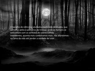O barulho do silêncio é aterrador nesta vida de mudos, que
caminha pelos o pântanos da tristeza onde os homens se
entranham com os sentidos de sobrevivência
inexistentes, quanto mais caminhamos mais nos afundamos
na lama da vida até perder a vontade de lutar.
 