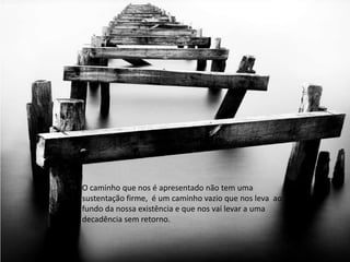 O caminho que nos é apresentado não tem uma
sustentação firme, é um caminho vazio que nos leva ao
fundo da nossa existência e que nos vai levar a uma
decadência sem retorno.
 