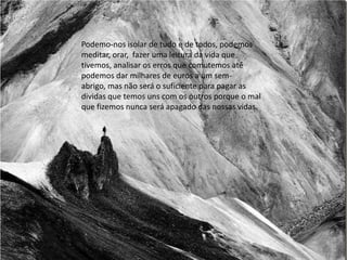 Podemo-nos isolar de tudo e de todos, podemos
meditar, orar, fazer uma leitura da vida que
tivemos, analisar os erros que comutemos até
podemos dar milhares de euros a um sem-
abrigo, mas não será o suficiente para pagar as
dividas que temos uns com os outros porque o mal
que fizemos nunca será apagado das nossas vidas.
 