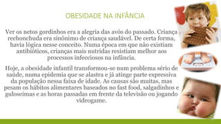 OBESIDADE NA INFÂNCIA 
Ver os netos gordinhos era a alegria das avós do passado. Criança 
rechonchuda era sinônimo de criança saudável. De certa forma, 
havia lógica nesse conceito. Numa época em que não existiam 
antibióticos, crianças mais nutridas resistiam melhor aos 
processos infecciosos na infância. 
Hoje, a obesidade infantil transformou-se num problema sério de 
saúde, numa epidemia que se alastra e já atinge parte expressiva 
da população nessa faixa de idade. As causas são muitas, mas 
pesam os hábitos alimentares baseados no fast food, salgadinhos e 
guloseimas e as horas passadas em frente da televisão ou jogando 
videogame. 
 