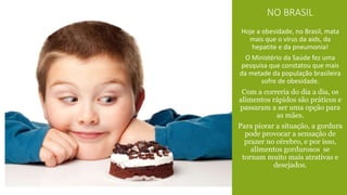 NO BRASIL 
Hoje a obesidade, no Brasil, mata 
mais que o vírus da aids, da 
hepatite e da pneumonia! 
O Ministério da Saúde fez uma 
pesquisa que constatou que mais 
da metade da população brasileira 
sofre de obesidade. 
Com a correria do dia a dia, os 
alimentos rápidos são práticos e 
passaram a ser uma opção para 
as mães. 
Para piorar a situação, a gordura 
pode provocar a sensação de 
prazer no cérebro, e por isso, 
alimentos gordurosos se 
tornam muito mais atrativas e 
desejados. 
 