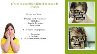 Efeitos da obesidade infantil na saúde da 
criança 
Efeitos imediatos: 
• Doença cardiovascular; 
• Diabetes; 
• Apneia do sono; 
• Depressão; 
• Efeitos a longo prazo: 
• Derrame; 
• Infarto; 
• Diversos tipos de câncer. 
 