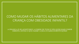 COMO MUDAR OS HÁBITOS ALIMENTARES DA 
CRIANÇA COM OBESIDADE INFANTIL? 
A CRIANÇA JÁ SE ACOSTUMOU A COMER DE TUDO E NÃO QUER MAIS COMER 
DIREITO, ENTÃO O QUE FAZER? A DICA É FAZER SUBSTITUIÇÕES! 
 