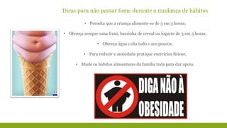 Dicas para não passar fome durante a mudança de hábitos 
• Permita que a criança alimente-se de 3 em 3 horas; 
• Ofereça sempre uma fruta, barrinha de cereal ou iogurte de 3 em 3 horas; 
• Ofereça água o dia todo e aos poucos; 
• Para reduzir a ansiedade pratique exercícios físicos; 
• Mude os hábitos alimentares da família toda para dar apoio. 
 