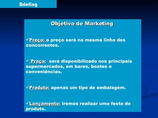 Briefing Objetivo de Marketing  Preço:  o preço será na mesma linha dos concorrentes. Praça:   será disponibilizado nos principais supermercados, em bares, boates e conveniências. Produto:  apenas um tipo de embalagem. Lançamento:  iremos realizar uma festa do produto. 