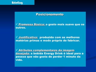 Briefing Posicionamento  Promessa Básica:  o gosto mais suave que os outros. Justificativa:   produzida com as melhores matérias primas e modo próprio de fabricar. Atributos complementares da imagem desejada:  a bebida Energy Drink é ideal para a pessoa que não gosta de perder 1 minuto da vida. 