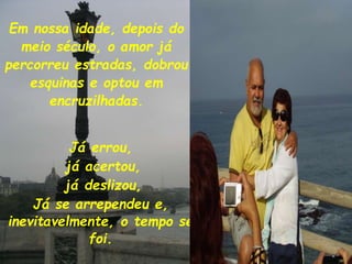 Em nossa idade, depois do
meio século, o amor já
percorreu estradas, dobrou
esquinas e optou em
encruzilhadas.
Já errou,
já acertou,
já deslizou,
Já se arrependeu e,
inevitavelmente, o tempo se
foi.
 