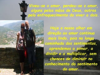 Viveu-se o amor, perdeu-se o amor,
alguns pelas mãos de Deus, outros
pelo enfraquecimento do viver a dois.
Hoje o nosso olhar em
direção ao amor continua
mais lindo, pois na longa
caminhada dos sentimentos,
aprendemos a somar, a
dividir e a multiplicar, sem
chances de diminuir no
conhecimento do sentimento
do amor.
 
