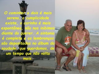 O caminhar a dois é mais
sereno, a cumplicidade
existe, o carinho é mais
espontâneo, não nos inibimos
diante do querer. A sintonia
é completa e as lembranças
são depositadas no álbum da
saudade, que guardamos, de
um tempo que não volta
mais.
 