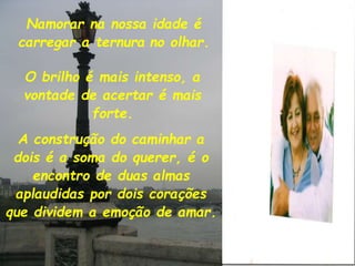 Namorar na nossa idade é
carregar a ternura no olhar.
A construção do caminhar a
dois é a soma do querer, é o
encontro de duas almas
aplaudidas por dois corações
que dividem a emoção de amar.
O brilho é mais intenso, a
vontade de acertar é mais
forte.
 