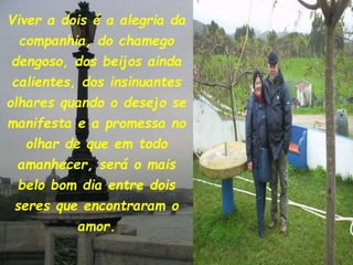 Viver a dois é a alegria da
companhia, do chamego
dengoso, dos beijos ainda
calientes, dos insinuantes
olhares quando o desejo se
manifesta e a promessa no
olhar de que em todo
amanhecer, será o mais
belo bom dia entre dois
seres que encontraram o
amor.
 