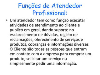 Funções de Atendedor
Profissional:
• Um atendedor tem como função executar
atividades de atendimento ao cliente e
publico em geral, dando suporte no
esclarecimento de dúvidas, registo de
reclamações, oferecimento de serviços e
produtos, cobranças e informações diversas
O Cliente são todas as pessoas que entram
em contato com a empresa para comprar um
produto, solicitar um serviço ou
simplesmente pedir uma informação.
 