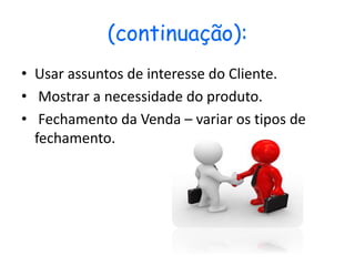 (continuação):
• Usar assuntos de interesse do Cliente.
• Mostrar a necessidade do produto.
• Fechamento da Venda – variar os tipos de
fechamento.
 