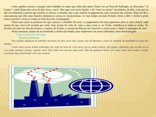Como ganhava pouco, consegui outro trabalho no ramo que tinha tido antes. Desta vez na Praia do Pedrógão, na Discoteca “ O
Casino “, onde fiquei por cerca de dois anos e meio. Mas aqui com outra função, a de “mais ou menos” de porteiro, da dita, visto que eu
não era realmente a pessoa que recebia os clientes à entrada, mas o que recebia os pagamentos, pelo consumo dos clientes. Hoje em dia a
estas pessoas que têm estas funções chamam-se caixas ou recepcionistas, no meu tempo era tudo Porteiro, fosse a abrir e fechar a porta
como a receber e fazer as contas ao final da noite, (madrugada).
Nesta casa como na primeira em que comecei a trabalhar há noite, os pagamentos até eram generosos para os anos oitenta, nada
menos do que cinco mil escudos por noite, hoje seriam há volta de vinte e cinco euros e, no Verão, trabalhava-se todas as noites. No
Inverno era mais aos fim-de-semana e vésperas de feriado, a semana da Páscoa, do Carnaval e a altura entre o Natal e a passagem de Ano.
Neste momento, depois de ter terminado a minha actividade como empresário em nome individual, estou desempregado.
Cursos/Acções de Formação:
Pequena introdução:
Nas minhas andanças de trabalho nocturno fiz pelo meio dois cursos; um de Barman e outro de controlo de qualidade na área dos
moldes.
Como estes cursos foram realizados por mim há mais de vinte anos, era eu ainda solteiro, são papeis, diplomas, que eu não sei se
vou poder mostrar, porque, quando casei ficou tudo em casa dos meus pais. Mas de qualquer forma vou expor, estes dois temas, e tentar
encontrar algo relacionado com este assunto.
 