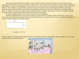 Agora como na juventude gosto de continuar a viajar, tanto pelo nosso País como pelo estrangeiro. Estive em Paris por várias
vezes, pois tenho lá familiares, já estive em Frankfurt, conheço, mais ou menos bem a Galiza, assim como o sul de Espanha, Andaluzia, as
ilhas Baleares, no meio do mar, Mediterrâneo, entre o sul da Europa e o norte de África, a sul do Reino de Espanha e a norte do Reino de
Marrocos. Estive também na, sempre belíssima, cidade de Ceuta, outrora pertença do Reino de Portugal, hoje do Reino de Espanha,
devido aos acontecimentos da guerra da restauração da Independência nacional, que estava sobre o domínio do rei Castelhano Felipe II.
Estive, e costumo lá ir várias vezes, às ilhas Canárias, uma beleza natural no Atlântico, Que devido ao Tratado de Tordesilhas (a divisão
do mundo, ao meio, entre Portugal e Espanha, estas ilhas ficaram para os Espanhóis.
Na área dos trabalhos manuais, só o que fiz na escola, pois havia essa disciplina.
Bricolage e jardinagem faço em casa, tenho um jardim, que agora está sem erva própria, devido à falta de água, não posso regar,
devido a que o meu fornecimento de água é feito através da Câmara e acresce a conta do lixo, por m3
de água consumida. Este espaço, que
tem como destino ser jardim, tem uma área de 96 m2
.
Ou seja, L x L = 96
Colecções não faço, o mais parecido são guardar isqueiros, de variadíssimos aspectos, esferográficas, canetas e relógios. A não ser as que
tenho aqui em casa, como por exemplo a
 
