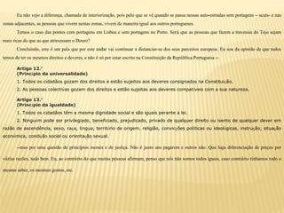 Eu não vejo a diferença, chamada de interiorização, pois pelo que se vê quando se passa nessas auto-estradas sem portagens – scuts- e nas
zonas adjacentes, as pessoas que vivem nestas zonas, vivem de maneira igual aos outros portugueses.
Temos o caso das pontes com portagens em Lisboa e sem portagens no Porto. Será que as pessoas que fazem a travessia do Tejo sejam
mais ricas do que as que atravessam o Douro?
Concluindo, este é um país que por este andar vai continuar a distanciar-se dos seus parceiros europeus. Eu sou da opinião de que todos
temos de ter os mesmos direitos e deveres, e não é só por estar escrito na Constituição da República Portuguesa --
Artigo 12.º
(Princípio da universalidade)
1. Todos os cidadãos gozam dos direitos e estão sujeitos aos deveres consignados na Constituição.
2. As pessoas colectivas gozam dos direitos e estão sujeitas aos deveres compatíveis com a sua natureza.
Artigo 13.º
(Princípio da igualdade)
1. Todos os cidadãos têm a mesma dignidade social e são iguais perante a lei.
2. Ninguém pode ser privilegiado, beneficiado, prejudicado, privado de qualquer direito ou isento de qualquer dever em
razão de ascendência, sexo, raça, língua, território de origem, religião, convicções políticas ou ideológicas, instrução, situação
económica, condição social ou orientação sexual.
--mas por uma questão de princípios morais e de justiça. Não é justo uns pagarem e outros não. Que haja diferenciação de preços por
várias razões, tudo bem. Eu, ao contrário do que muitas pessoas afirmam, penso que nós não somos todos iguais, caso contrário tínhamos todo o
mesmo saber, os mesmos gostos, etc.
 