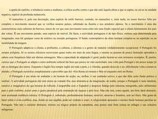 a apatia do espírito, a relutância contra a mediania, a crítica acerba contra o que não está àquela altura a que se aspira, ou cai-se na saudade
negativa, espécie de profunda melancolia.
O manuelino é, pela sua decoração, uma espécie de estilo barroco, contudo, no manuelino e, mais tarde, no nosso barroco falta por
completo o movimento musical que se verifica noutros países, sobretudo na Áustria e nos arredores alpinos. Se o movimento é uma das
características mais salientes do barroco, temos de ver que esse movimento toma entre nós uma feição especial que o afasta inteiramente dos pais
das valsas. É um movimento parado, uma espécie de imóvel. De facto, a actividade portuguesa é de tipo físico, embora seja determinada pela
imaginação, mas há qualquer coisa de estático na emoção portuguesa. O fundo contemplativo da alma lusitana compraz-se na repetição ou na
imobilidade da imagem.
O Português adapta-se a climas, a profissões, a culturas, a idiomas e a gentes de maneira verdadeiramente excepcional. 0 Português foi
sempre poliglota. Já os nossos clássicos escreveram quase todos em mais de uma língua, e mesmo as pessoas de pouca ilustração aprendem e
sabem com frequência falar um idioma estrangeiro. Mas a capacidade de adaptação é geral; podia ilustrar-se com inúmeros exemplos. É, porém,
curioso que o Português se adapta a outro ambiente cultural tão bem que parece ter sido assimilado; mas volta para Portugal e em pouco tempo já
não se distingue dos outros. Enquanto o Inglês fica sempre inglês em toda a parte, e o Alemão, quando deixa de o ser, dificilmente volta a tornar-se
alemão, o Português assimilou completamente o provérbio que diz: «Em Roma sê romano.» Mas só enquanto está em Roma.
O Português é um misto de sonhador e de homem de acção, ou, melhor, é um sonhador activo, a que não falta certo fundo prático e
realista'. A actividade portuguesa não tem raízes na vontade fria, mas alimenta-se da imaginação, do sonho, porque o Português é mais idealista,
emotivo e imaginativo do que homem de reflexão. Compartilha com o Espanhol o desprezo fidalgo pelo interesse mesquinho, pelo utilitarismo
puro e pelo conforto, assim como o gosto paradoxal pela ostentação de riqueza e pelo luxo. Mas não tem, como aquele, um forte ideal abstracto,
nem acentuada tendência mística. O Português é, sobretudo, profundamente humano, sensível, amoroso e bondoso, sem ser fraco. Não gosta de
fazer sofrer e evita conflitos, mas, ferido no seu orgulho, pode ser violento e cruel. A religiosidade apresenta o mesmo fundo humano peculiar ao
Português. Não tem o carácter abstracto, místico ou trágico próprio da espanhola, mas possui uma forte crença no milagre e nas soluções
milagrosas.
 