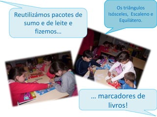 Reutilizámos pacotes de
sumo e de leite e
fizemos…

Os triângulos
Isósceles, Escaleno e
Equilátero.

… marcadores de
livros!

 